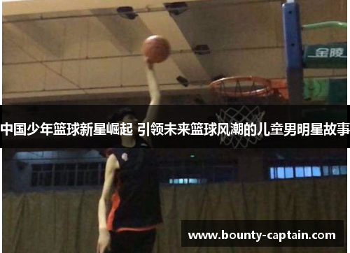中国少年篮球新星崛起 引领未来篮球风潮的儿童男明星故事