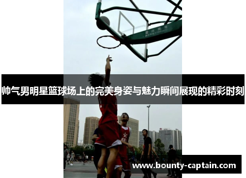 帅气男明星篮球场上的完美身姿与魅力瞬间展现的精彩时刻