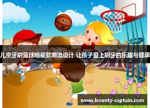 儿童牙刷篮球明星款潮流设计 让孩子爱上刷牙的乐趣与健康