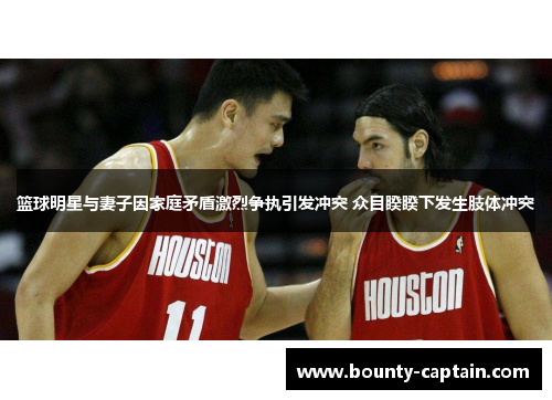 篮球明星与妻子因家庭矛盾激烈争执引发冲突 众目睽睽下发生肢体冲突