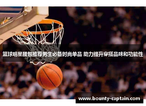 篮球明星腰包推荐男生必备时尚单品 助力提升穿搭品味和功能性