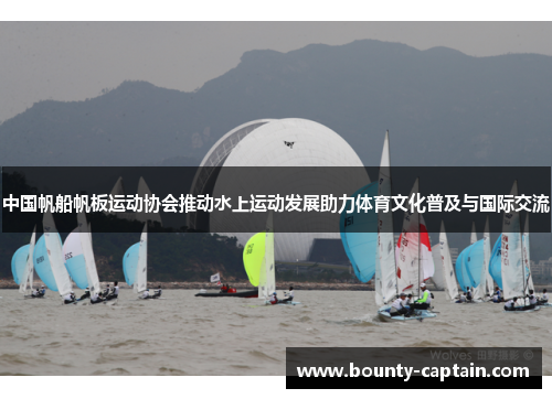 中国帆船帆板运动协会推动水上运动发展助力体育文化普及与国际交流